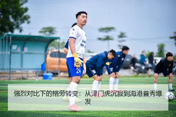 强烈对比下的格劳转变：从津门虎沉寂到海港首秀爆发